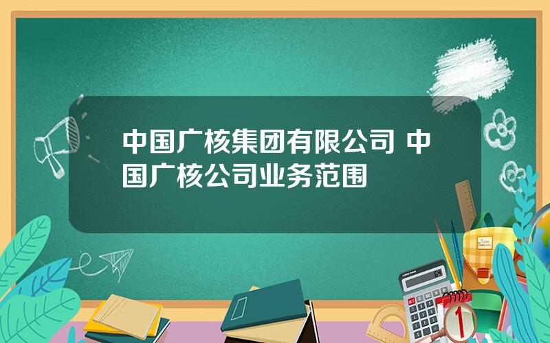 中国广核集团有限公司 中国广核公司业务范围